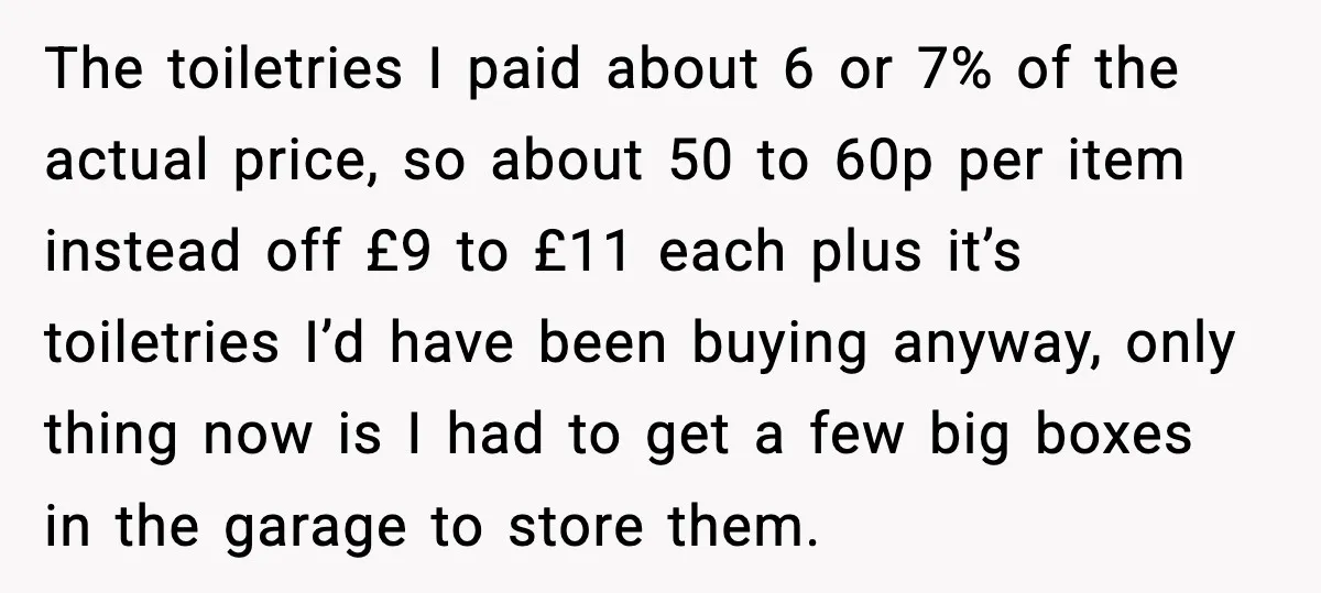 The toiletries I paid about 6 or 7% of the actual price, so about 50 to 60p per item instead off £9 to £11 each plus it’s toiletries I’d have...