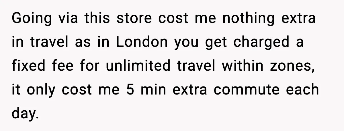 Going via this store cost me nothing extra in travel as in London you get charged a fixed fee for unlimited travel within zones, it only cost me 5 min...
