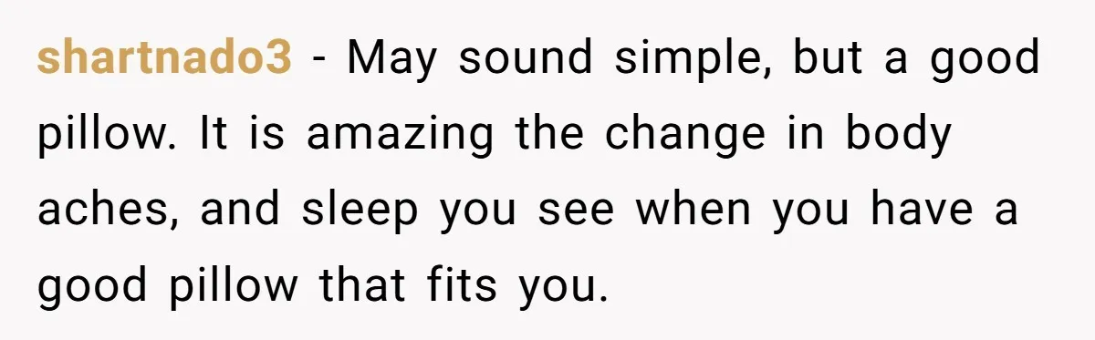 shartnado3 − May sound simple, but a good pillow. It is amazing the change in body aches, and sleep you see when you have a good pillow that fits you.
