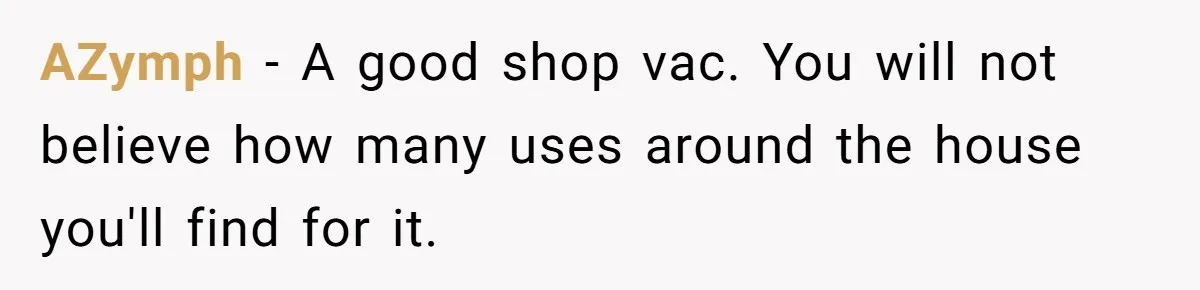 AZymph − A good shop vac. You will not believe how many uses around the house you'll find for it.