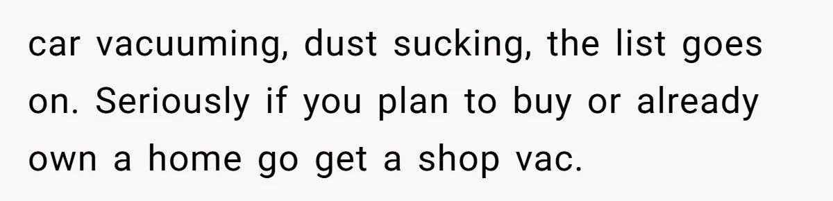 car vacuuming, dust sucking, the list goes on. Seriously if you plan to buy or already own a home go get a shop vac.