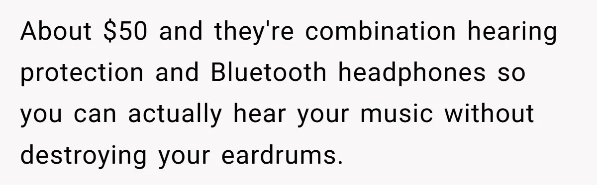 About $50 and they're combination hearing protection and Bluetooth headphones so you can actually hear your music without destroying your eardrums.