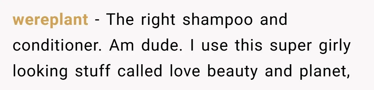 wereplant − The right shampoo and conditioner. Am dude. I use this super girly looking stuff called love beauty and planet,