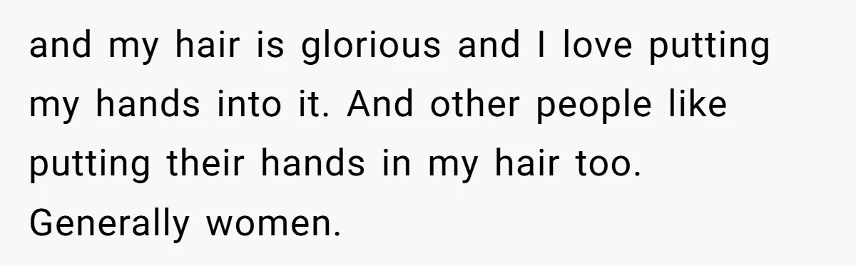 and my hair is glorious and I love putting my hands into it. And other people like putting their hands in my hair too. Generally women.