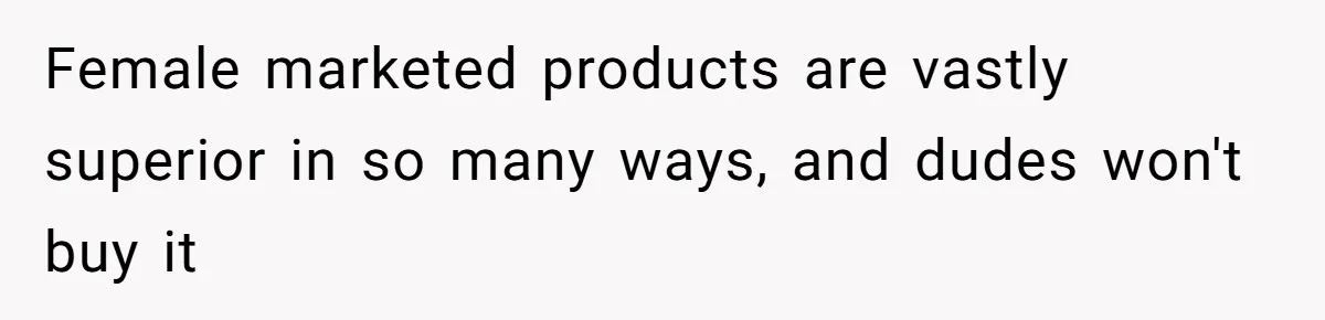 Female marketed products are vastly superior in so many ways, and dudes won't buy it