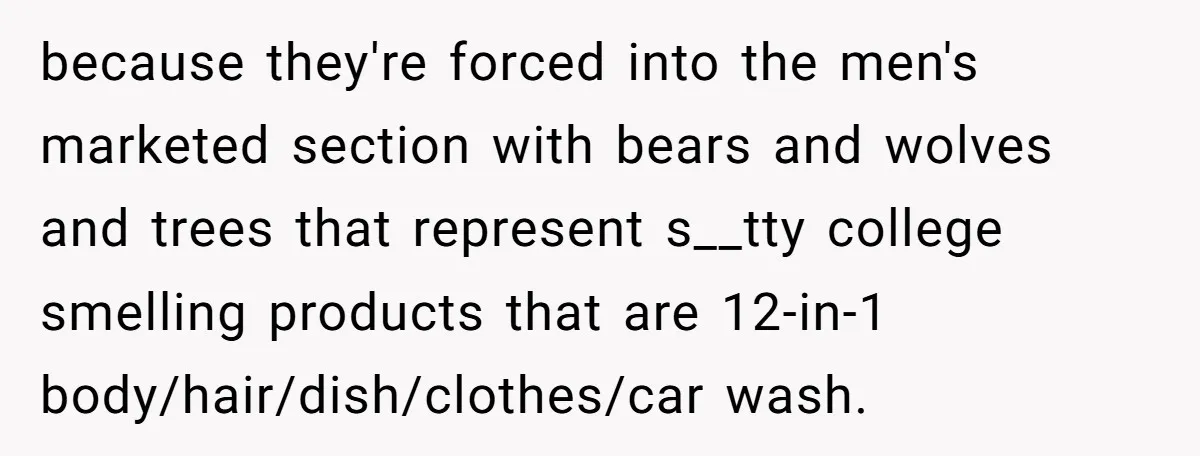 because they're forced into the men's marketed section with bears and wolves and trees that represent s__tty college smelling products that are 12-in-1 body/hair/dish/clothes/car wash.