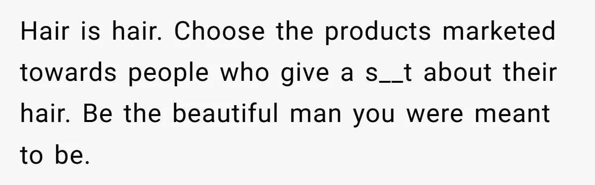 Hair is hair. Choose the products marketed towards people who give a s__t about their hair. Be the beautiful man you were meant to be.