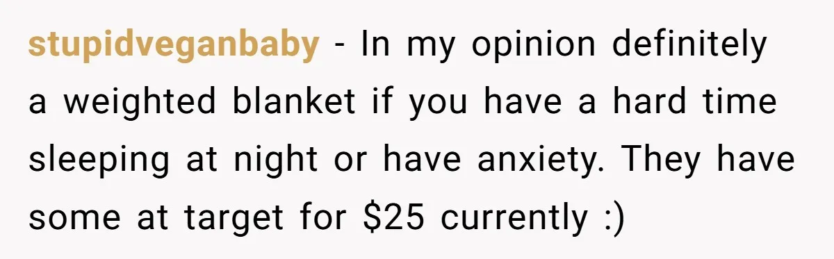 stupidveganbaby − In my opinion definitely a weighted blanket if you have a hard time sleeping at night or have anxiety. They have some at target for $25 currently :)