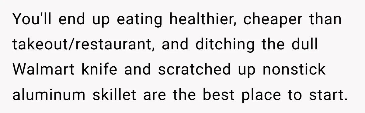 You'll end up eating healthier, cheaper than takeout/restaurant, and ditching the dull Walmart knife and scratched up nonstick aluminum skillet are the best place to start.