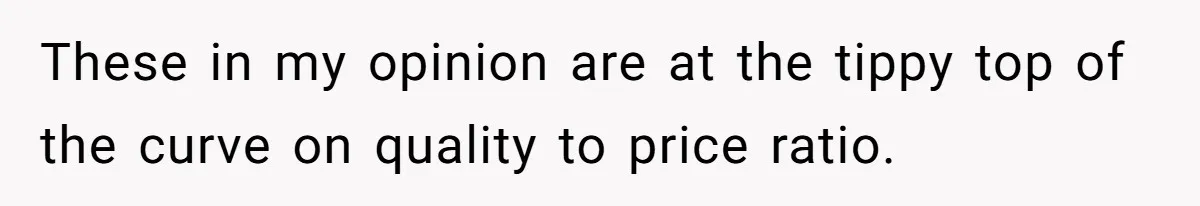 These in my opinion are at the tippy top of the curve on quality to price ratio.
