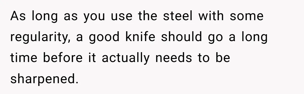 As long as you use the steel with some regularity, a good knife should go a long time before it actually needs to be sharpened.