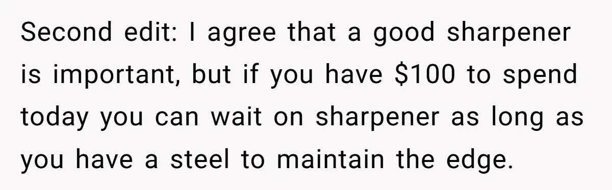 Second edit: I agree that a good sharpener is important, but if you have $100 to spend today you can wait on sharpener as long as you have a steel...