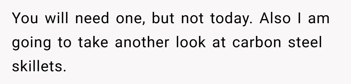 You will need one, but not today. Also I am going to take another look at carbon steel skillets.