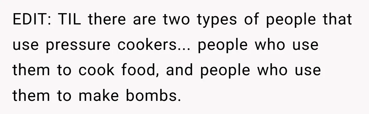 EDIT: TIL there are two types of people that use pressure cookers... people who use them to cook food, and people who use them to make bombs.