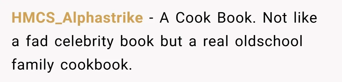 HMCS_Alphastrike − A Cook Book. Not like a fad celebrity book but a real oldschool family cookbook.