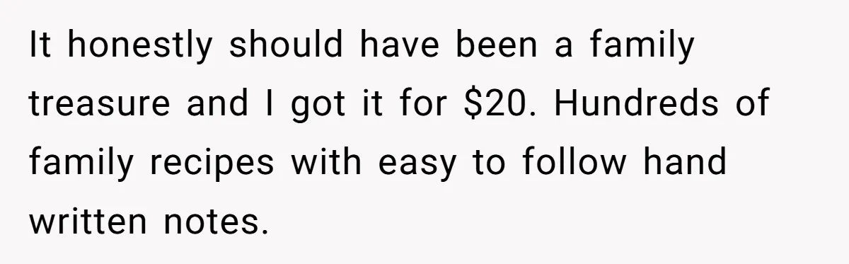 It honestly should have been a family treasure and I got it for $20. Hundreds of family recipes with easy to follow hand written notes.