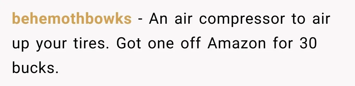 behemothbowks − An air compressor to air up your tires. Got one off Amazon for 30 bucks.