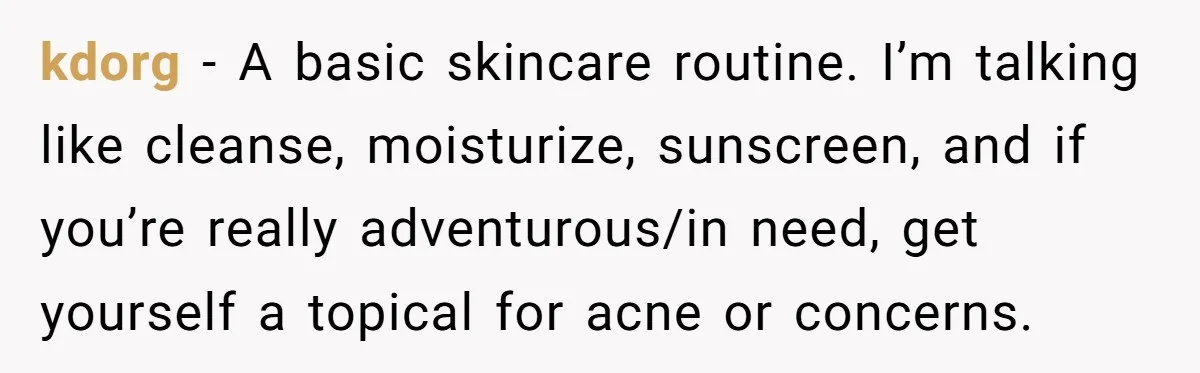 kdorg − A basic skincare routine. I’m talking like cleanse, moisturize, sunscreen, and if you’re really adventurous/in need, get yourself a topical for acne or concerns.