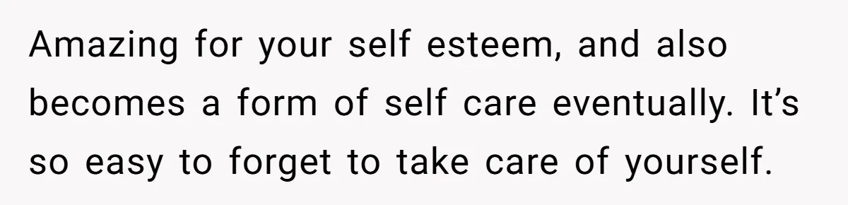 Amazing for your self esteem, and also becomes a form of self care eventually. It’s so easy to forget to take care of yourself.