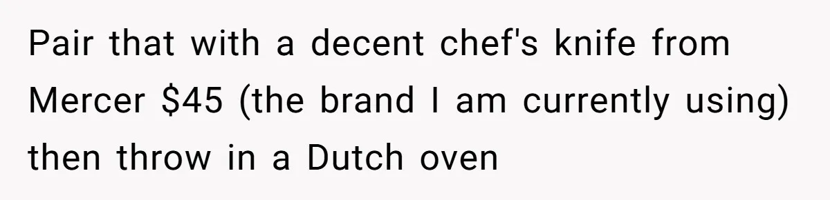 Pair that with a decent chef's knife from Mercer $45 (the brand I am currently using) then throw in a Dutch oven
