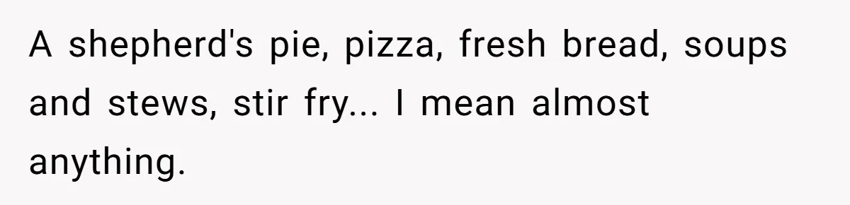 A shepherd's pie, pizza, fresh bread, soups and stews, stir fry... I mean almost anything.