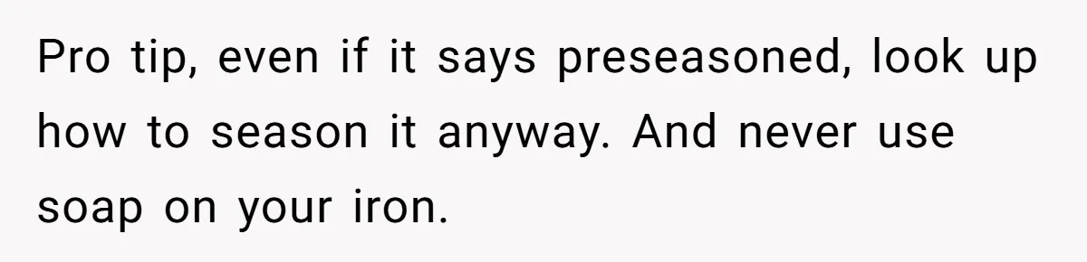 Pro tip, even if it says preseasoned, look up how to season it anyway. And never use soap on your iron.