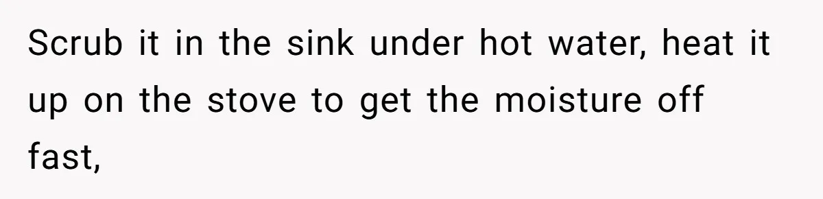 Scrub it in the sink under hot water, heat it up on the stove to get the moisture off fast,