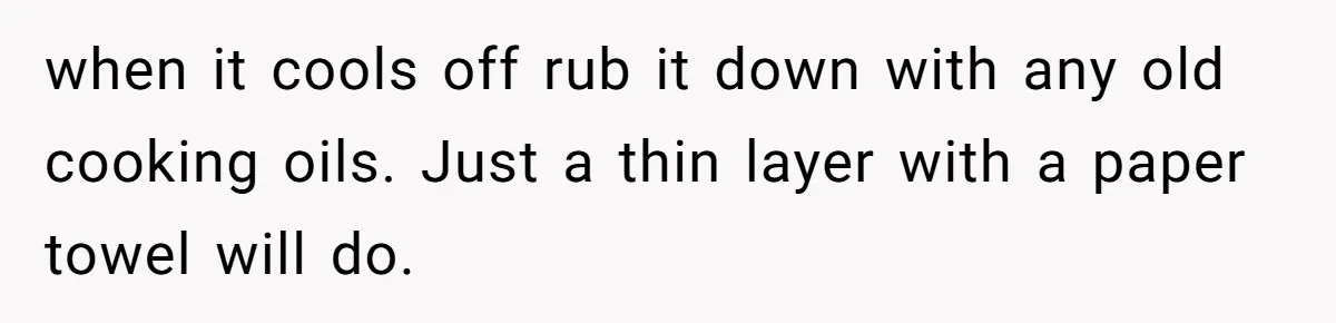when it cools off rub it down with any old cooking oils. Just a thin layer with a paper towel will do.