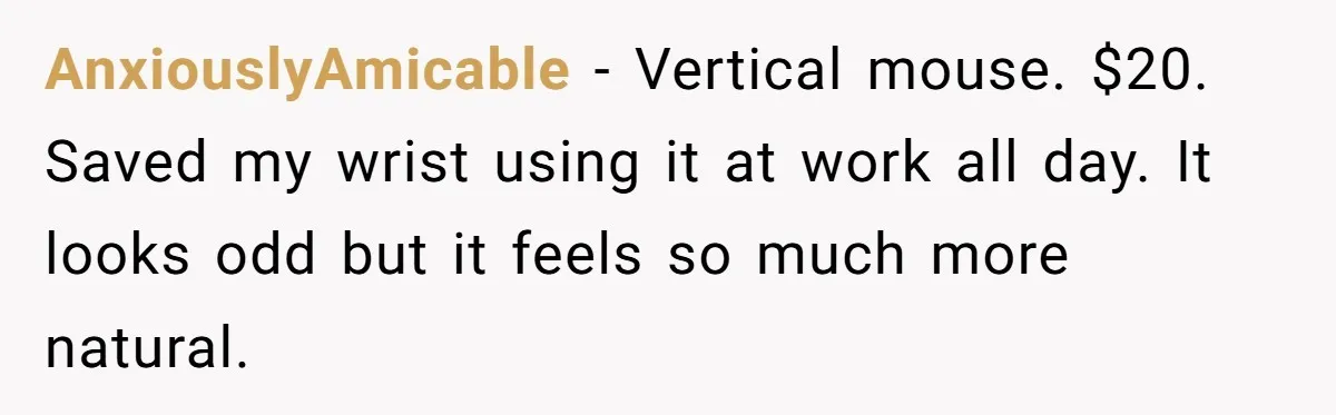 AnxiouslyAmicable − Vertical mouse. $20. Saved my wrist using it at work all day. It looks odd but it feels so much more natural.
