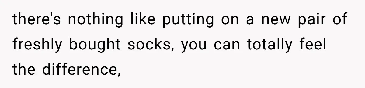 there's nothing like putting on a new pair of freshly bought socks, you can totally feel the difference,