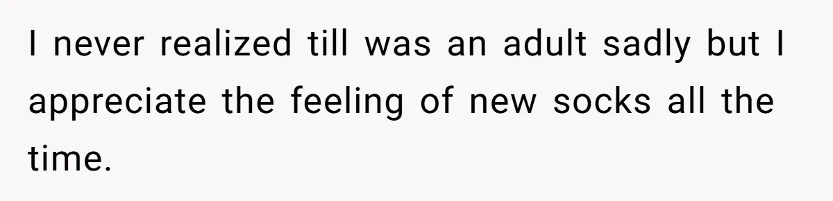 I never realized till was an adult sadly but I appreciate the feeling of new socks all the time.