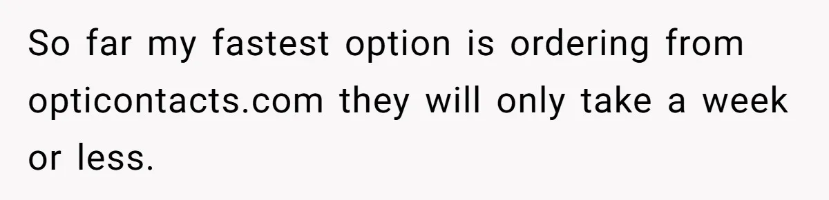 So far my fastest option is ordering from opticontacts.com they will only take a week or less.
