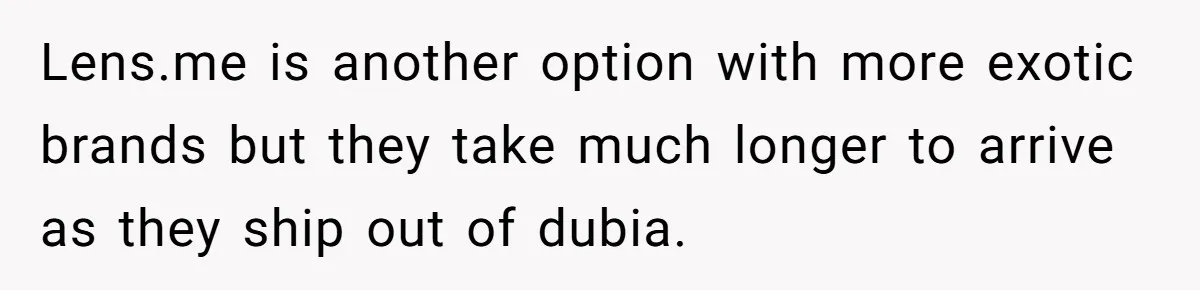 Lens.me is another option with more exotic brands but they take much longer to arrive as they ship out of dubia.