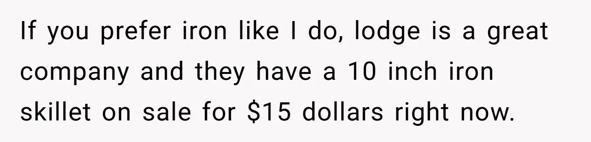 If you prefer iron like I do, lodge is a great company and they have a 10 inch iron skillet on sale for $15 dollars right now.