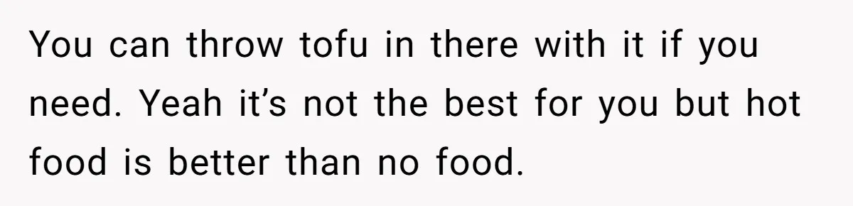 You can throw tofu in there with it if you need. Yeah it’s not the best for you but hot food is better than no food.