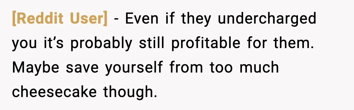 [Reddit User] - Even if they undercharged you it’s probably still profitable for them. Maybe save yourself from too much cheesecake though.