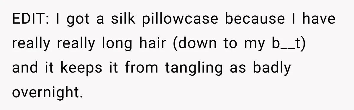 EDIT: I got a silk pillowcase because I have really really long hair (down to my b__t) and it keeps it from tangling as badly overnight.