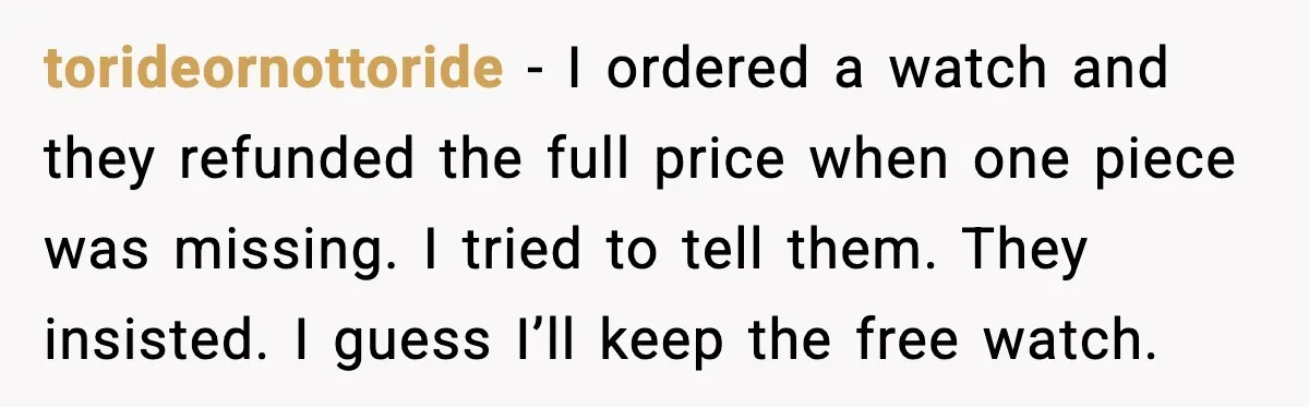 torideornottoride - I ordered a watch and they refunded the full price when one piece was missing. I tried to tell them. They insisted. I guess I’ll keep the free...