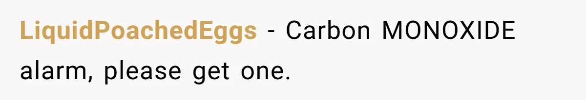 LiquidPoachedEggs − Carbon MONOXIDE alarm, please get one.