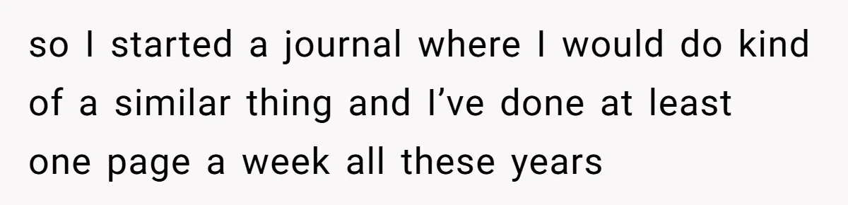so I started a journal where I would do kind of a similar thing and I’ve done at least one page a week all these years