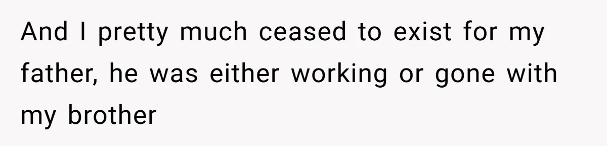 And I pretty much ceased to exist for my father, he was either working or gone with my brother