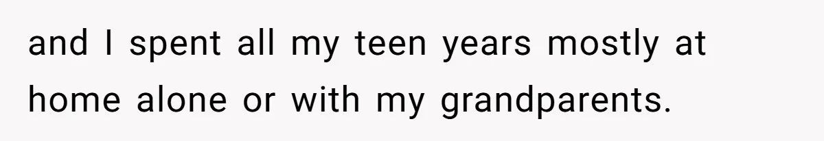 and I spent all my teen years mostly at home alone or with my grandparents.