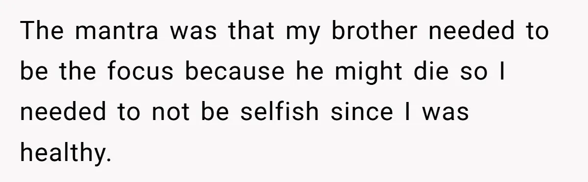 The mantra was that my brother needed to be the focus because he might die so I needed to not be selfish since I was healthy.