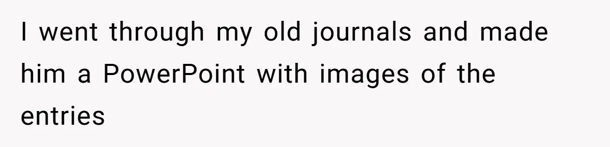 I went through my old journals and made him a PowerPoint with images of the entries
