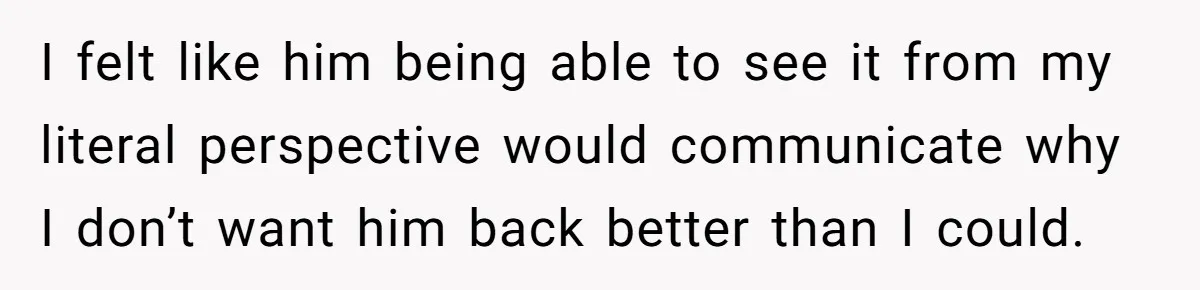 I felt like him being able to see it from my literal perspective would communicate why I don’t want him back better than I could.