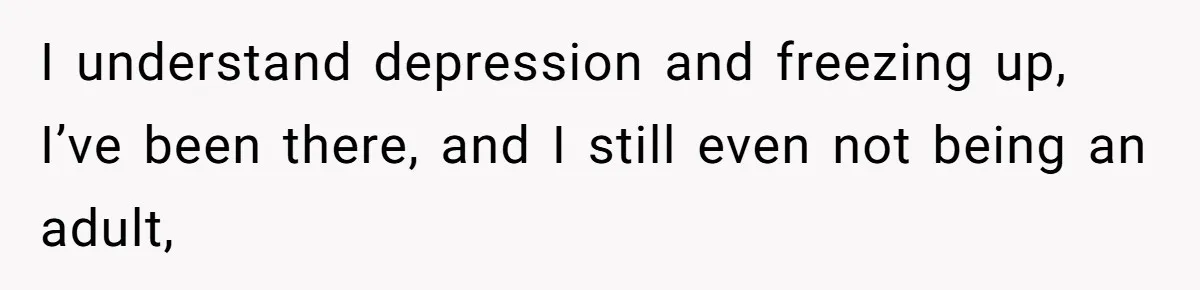 I understand depression and freezing up, I’ve been there, and I still even not being an adult,
