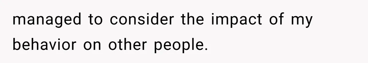 managed to consider the impact of my behavior on other people.