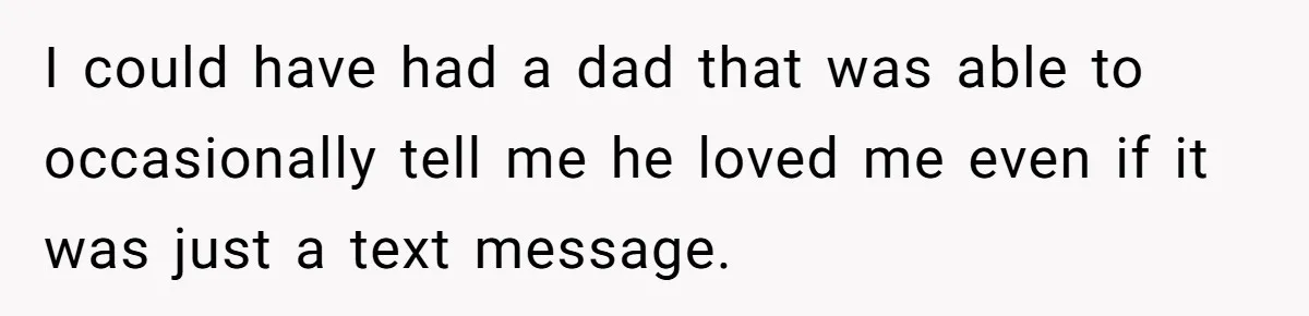 I could have had a dad that was able to occasionally tell me he loved me even if it was just a text message.