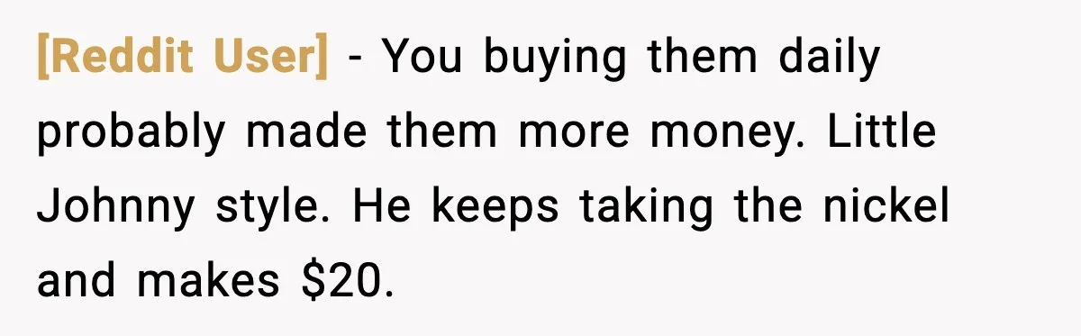 [Reddit User] - You buying them daily probably made them more money. Little Johnny style. He keeps taking the nickel and makes $20.