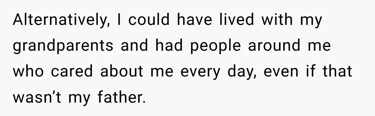 Alternatively, I could have lived with my grandparents and had people around me who cared about me every day, even if that wasn’t my father.